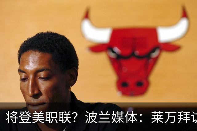 将登美职联？波兰媒体：莱万拜访芝加哥火焰并谈判，消除加盟疑虑